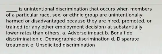 _____ is unintentional discrimination that occurs when members of a particular race, sex, or ethnic group are unintentionally harmed or disadvantaged because they are hired, promoted, or trained (or any other employment decision) at substantially lower rates than others. a. Adverse impact b. Bona fide discrimination c. Demographic discrimination d. Disparate treatment e. Unsolicited discrimination