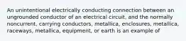 An unintentional electrically conducting connection between an ungrounded conductor of an electrical circuit, and the normally noncurrent, carrying conductors, metallica, enclosures, metallica, raceways, metallica, equipment, or earth is an example of