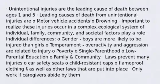 · Unintentional injuries are the leading cause of death between ages 1 and 5 · Leading causes of death from unintentional injuries are o Motor vehicle accidents o Drowning · Important to realize these injuries occur in a complex ecological system of individual, family, community, and societal factors play a role · Individual differences: o Gender - boys are more likely to be injured than girls o Temperament - overactivity and aggression are related to injury o Poverty o Single-Parenthood o Low-Parental Education o Family & Community · Laws prevent many injuries o car safety seats o child-resistant caps o flameproof clothing § as well as other laws that are put into place · Only work if caregivers abide by them