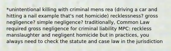 *unintentional killing with criminal mens rea (driving a car and hitting a nail example that's not homicide) recklessness? gross negligence? simple negligence? traditionally, Common Law required gross negligence for criminal liability MPC: reckless manslaughter and negligent homicide but in practices, you always need to check the statute and case law in the jurisdiction