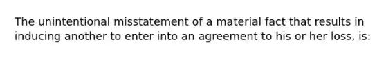 The unintentional misstatement of a material fact that results in inducing another to enter into an agreement to his or her loss, is: