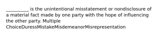 __________ is the unintentional misstatement or nondisclosure of a material fact made by one party with the hope of influencing the other party. Multiple ChoiceDuressMistakeMisdemeanorMisrepresentation