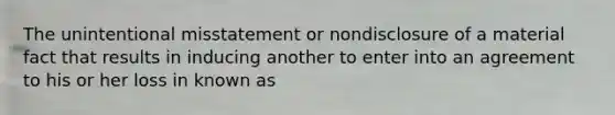 The unintentional misstatement or nondisclosure of a material fact that results in inducing another to enter into an agreement to his or her loss in known as