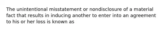 The unintentional misstatement or nondisclosure of a material fact that results in inducing another to enter into an agreement to his or her loss is known as