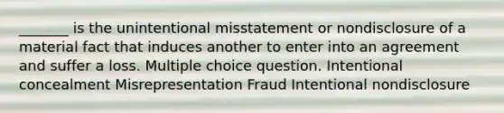 _______ is the unintentional misstatement or nondisclosure of a material fact that induces another to enter into an agreement and suffer a loss. Multiple choice question. Intentional concealment Misrepresentation Fraud Intentional nondisclosure