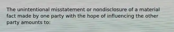 The unintentional misstatement or nondisclosure of a material fact made by one party with the hope of influencing the other party amounts to: