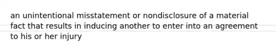 an unintentional misstatement or nondisclosure of a material fact that results in inducing another to enter into an agreement to his or her injury