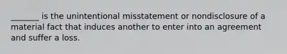 _______ is the unintentional misstatement or nondisclosure of a material fact that induces another to enter into an agreement and suffer a loss.