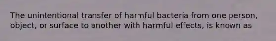 The unintentional transfer of harmful bacteria from one person, object, or surface to another with harmful effects, is known as