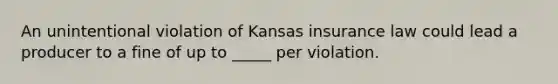 An unintentional violation of Kansas insurance law could lead a producer to a fine of up to _____ per violation.