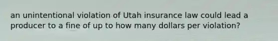 an unintentional violation of Utah insurance law could lead a producer to a fine of up to how many dollars per violation?