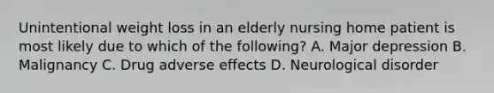 Unintentional weight loss in an elderly nursing home patient is most likely due to which of the following? A. Major depression B. Malignancy C. Drug adverse effects D. Neurological disorder