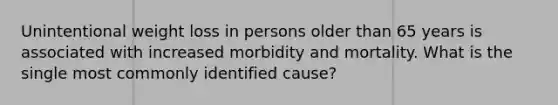 Unintentional weight loss in persons older than 65 years is associated with increased morbidity and mortality. What is the single most commonly identified cause?