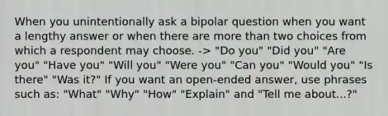 When you unintentionally ask a bipolar question when you want a lengthy answer or when there are more than two choices from which a respondent may choose. -> "Do you" "Did you" "Are you" "Have you" "Will you" "Were you" "Can you" "Would you" "Is there" "Was it?" If you want an open-ended answer, use phrases such as: "What" "Why" "How" "Explain" and "Tell me about...?"