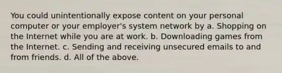 You could unintentionally expose content on your personal computer or your employer's system network by a. Shopping on the Internet while you are at work. b. Downloading games from the Internet. c. Sending and receiving unsecured emails to and from friends. d. All of the above.