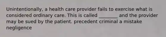 Unintentionally, a health care provider fails to exercise what is considered ordinary care. This is called ________ and the provider may be sued by the patient. precedent criminal a mistake negligence