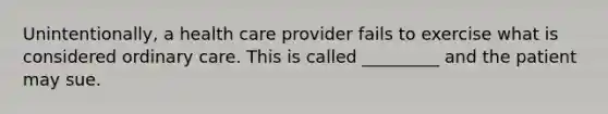 Unintentionally, a health care provider fails to exercise what is considered ordinary care. This is called _________ and the patient may sue.