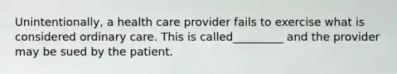 Unintentionally, a health care provider fails to exercise what is considered ordinary care. This is called_________ and the provider may be sued by the patient.