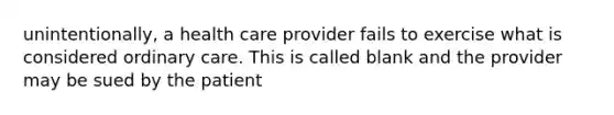 unintentionally, a health care provider fails to exercise what is considered ordinary care. This is called blank and the provider may be sued by the patient