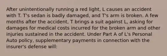 After unintentionally running a red light, L causes an accident with T. T's sedan is badly damaged, and T's arm is broken. A few months after the accident, T brings a suit against L, asking for damages for medical costs incurred for the broken arm and other injuries sustained in the accident. Under Part A of L's Personal Auto policy, supplementary payments in connection with the insurer's defense will: