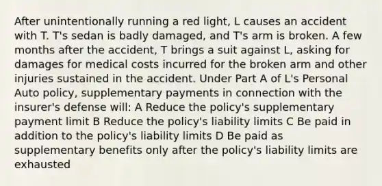 After unintentionally running a red light, L causes an accident with T. T's sedan is badly damaged, and T's arm is broken. A few months after the accident, T brings a suit against L, asking for damages for medical costs incurred for the broken arm and other injuries sustained in the accident. Under Part A of L's Personal Auto policy, supplementary payments in connection with the insurer's defense will: A Reduce the policy's supplementary payment limit B Reduce the policy's liability limits C Be paid in addition to the policy's liability limits D Be paid as supplementary benefits only after the policy's liability limits are exhausted