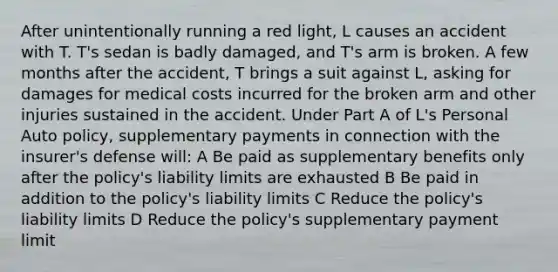 After unintentionally running a red light, L causes an accident with T. T's sedan is badly damaged, and T's arm is broken. A few months after the accident, T brings a suit against L, asking for damages for medical costs incurred for the broken arm and other injuries sustained in the accident. Under Part A of L's Personal Auto policy, supplementary payments in connection with the insurer's defense will: A Be paid as supplementary benefits only after the policy's liability limits are exhausted B Be paid in addition to the policy's liability limits C Reduce the policy's liability limits D Reduce the policy's supplementary payment limit