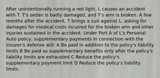 After unintentionally running a red light, L causes an accident with T. T's sedan is badly damaged, and T's arm is broken. A few months after the accident, T brings a suit against L, asking for damages for medical costs incurred for the broken arm and other injuries sustained in the accident. Under Part A of L's Personal Auto policy, supplementary payments in connection with the insurer's defense will: A Be paid in addition to the policy's liability limits B Be paid as supplementary benefits only after the policy's liability limits are exhausted C Reduce the policy's supplementary payment limit D Reduce the policy's liability limits