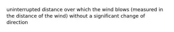 uninterrupted distance over which the wind blows (measured in the distance of the wind) without a significant change of direction