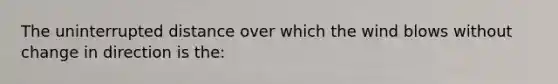 The uninterrupted distance over which the wind blows without change in direction is the: