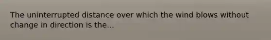 The uninterrupted distance over which the wind blows without change in direction is the...