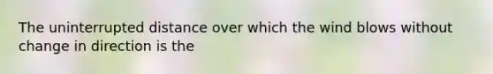 The uninterrupted distance over which the wind blows without change in direction is the