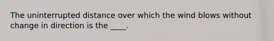 The uninterrupted distance over which the wind blows without change in direction is the ____.