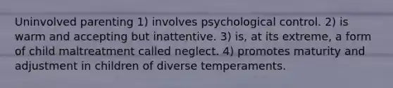 Uninvolved parenting 1) involves psychological control. 2) is warm and accepting but inattentive. 3) is, at its extreme, a form of child maltreatment called neglect. 4) promotes maturity and adjustment in children of diverse temperaments.