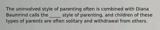 The uninvolved style of parenting often is combined with Diana Baumrind calls the _____ style of parenting, and children of these types of parents are often solitary and withdrawal from others.