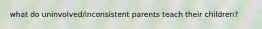 what do uninvolved/inconsistent parents teach their children?