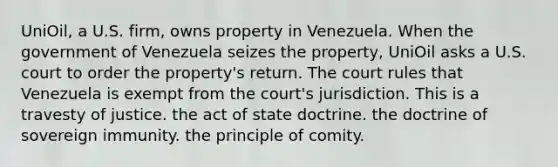 UniOil, a U.S. firm, owns property in Venezuela. When the government of Venezuela seizes the property, UniOil asks a U.S. court to order the property's return. The court rules that Venezuela is exempt from the court's jurisdiction. This is​ ​a travesty of justice. ​the act of state doctrine. ​the doctrine of sovereign immunity. ​the principle of comity.