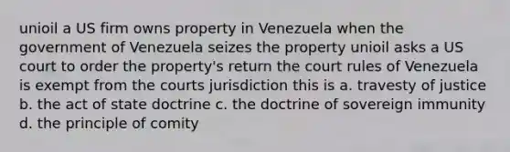 unioil a US firm owns property in Venezuela when the government of Venezuela seizes the property unioil asks a US court to order the property's return the court rules of Venezuela is exempt from the courts jurisdiction this is a. travesty of justice b. the act of state doctrine c. the doctrine of sovereign immunity d. the principle of comity