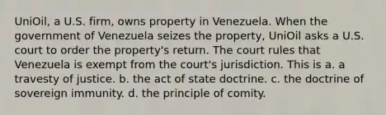 UniOil, a U.S. firm, owns property in Venezuela. When the government of Venezuela seizes the property, UniOil asks a U.S. court to order the property's return. The court rules that Venezuela is exempt from the court's jurisdiction. This is a. a travesty of justice. b. the act of state doctrine. c. the doctrine of sovereign immunity. d. the principle of comity.