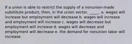 If a union is able to restrict the supply of a nonunion-made substitute product, then, in the union sector, _____. a. ​wages will increase but employment will decrease b. ​wages will increase and employment will increase c. ​wages will decrease but employment will increase d. ​wages will decrease and employment will decrease e. ​the demand for nonunion labor will increase