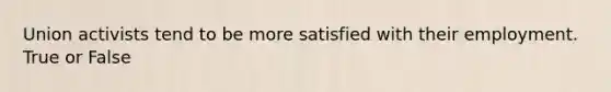 Union activists tend to be more satisfied with their employment. True or False