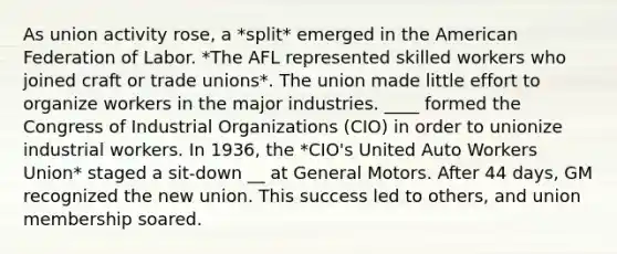 As union activity rose, a *split* emerged in the American Federation of Labor. *The AFL represented skilled workers who joined craft or trade unions*. The union made little effort to organize workers in the major industries. ____ formed the Congress of Industrial Organizations (CIO) in order to unionize industrial workers. In 1936, the *CIO's United Auto Workers Union* staged a sit-down __ at General Motors. After 44 days, GM recognized the new union. This success led to others, and union membership soared.