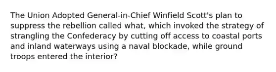 The Union Adopted General-in-Chief Winfield Scott's plan to suppress the rebellion called what, which invoked the strategy of strangling the Confederacy by cutting off access to coastal ports and inland waterways using a naval blockade, while ground troops entered the interior?