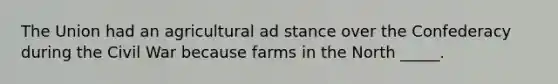 The Union had an agricultural ad stance over the Confederacy during the Civil War because farms in the North _____.