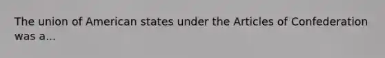 The union of American states under the Articles of Confederation was a...
