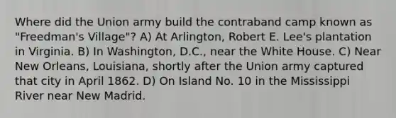 Where did the Union army build the contraband camp known as "Freedman's Village"? A) At Arlington, Robert E. Lee's plantation in Virginia. B) In Washington, D.C., near the White House. C) Near New Orleans, Louisiana, shortly after the Union army captured that city in April 1862. D) On Island No. 10 in the Mississippi River near New Madrid.