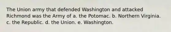 The Union army that defended Washington and attacked Richmond was the Army of a. the Potomac. b. Northern Virginia. c. the Republic. d. the Union. e. Washington.