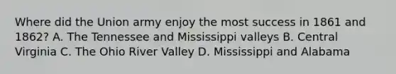 Where did the Union army enjoy the most success in 1861 and 1862? A. The Tennessee and Mississippi valleys B. Central Virginia C. The Ohio River Valley D. Mississippi and Alabama