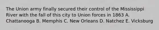 The Union army finally secured their control of the Mississippi River with the fall of this city to Union forces in 1863 A. Chattanooga B. Memphis C. New Orleans D. Natchez E. Vicksburg