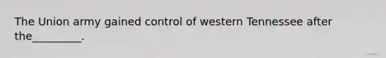 The Union army gained control of western Tennessee after the_________.