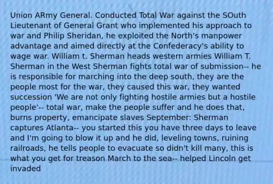 Union ARmy General. Conducted Total War against the SOuth Lieutenant of General Grant who implemented his approach to war and Philip Sheridan, he exploited the North's manpower advantage and aimed directly at the Confederacy's ability to wage war. William t. Sherman heads western armies William T. Sherman in the West Sherman fights total war of submission-- he is responsible for marching into the deep south, they are the people most for the war, they caused this war, they wanted succession 'We are not only fighting hostile armies but a hostile people'-- total war, make the people suffer and he does that, burns property, emancipate slaves September: Sherman captures Atlanta-- you started this you have three days to leave and I'm going to blow it up and he did, leveling towns, ruining railroads, he tells people to evacuate so didn't kill many, this is what you get for treason March to the sea-- helped Lincoln get invaded